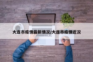 大连市疫情最新情况/大连市疫情近况