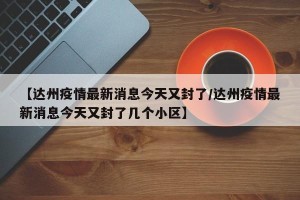 【达州疫情最新消息今天又封了/达州疫情最新消息今天又封了几个小区】