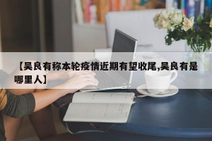 【吴良有称本轮疫情近期有望收尾,吴良有是哪里人】