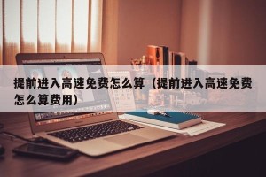 提前进入高速免费怎么算（提前进入高速免费怎么算费用）