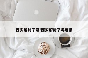 西安解封了没/西安解封了吗疫情