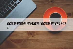 西安解封最新时间通知:西安解封了吗2021
