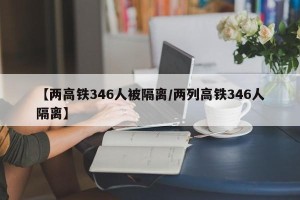 【两高铁346人被隔离/两列高铁346人隔离】