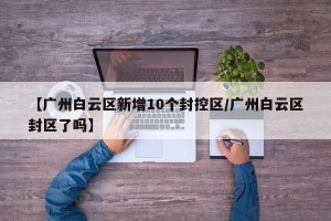 【广州白云区新增10个封控区/广州白云区封区了吗】
