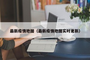 最新疫情地图（最新疫情地图实时更新）