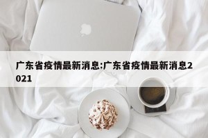 广东省疫情最新消息:广东省疫情最新消息2021