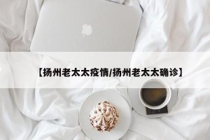 【扬州老太太疫情/扬州老太太确诊】
