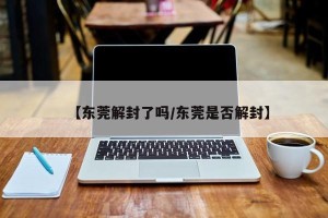 【东莞解封了吗/东莞是否解封】