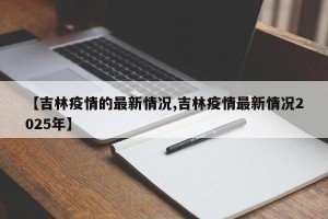 【吉林疫情的最新情况,吉林疫情最新情况2025年】