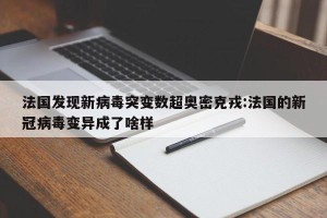 法国发现新病毒突变数超奥密克戎:法国的新冠病毒变异成了啥样