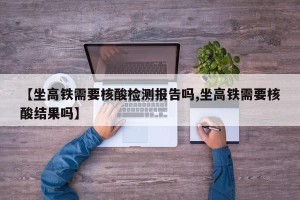 【坐高铁需要核酸检测报告吗,坐高铁需要核酸结果吗】