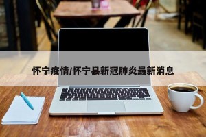 怀宁疫情/怀宁县新冠肺炎最新消息