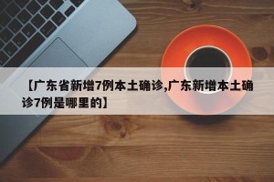 【广东省新增7例本土确诊,广东新增本土确诊7例是哪里的】