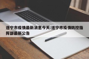 遂宁市疫情最新消息今天:遂宁市疫情防控指挥部最新公告