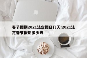 春节假期2021法定假日几天:2021法定春节假期多少天