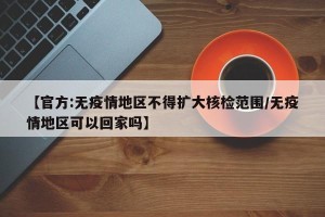 【官方:无疫情地区不得扩大核检范围/无疫情地区可以回家吗】