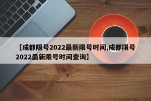 【成都限号2022最新限号时间,成都限号2022最新限号时间查询】