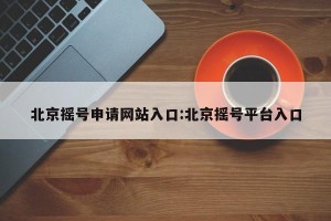 北京摇号申请网站入口:北京摇号平台入口