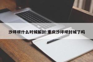 沙坪坝什么时候解封:重庆沙坪坝封城了吗