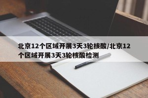北京12个区域开展3天3轮核酸/北京12个区域开展3天3轮核酸检测