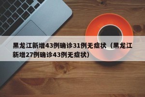 黑龙江新增43例确诊31例无症状（黑龙江新增27例确诊43例无症状）