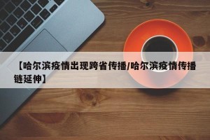 【哈尔滨疫情出现跨省传播/哈尔滨疫情传播链延伸】