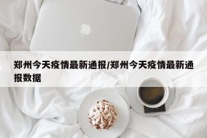 郑州今天疫情最新通报/郑州今天疫情最新通报数据
