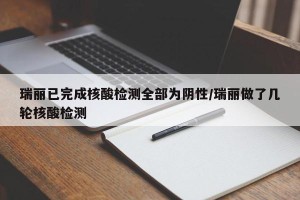 瑞丽已完成核酸检测全部为阴性/瑞丽做了几轮核酸检测