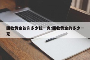 回收黄金首饰多少钱一克:回收黄金的多少一克