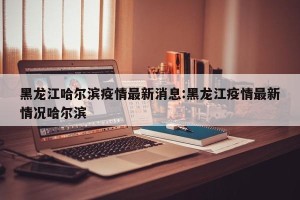 黑龙江哈尔滨疫情最新消息:黑龙江疫情最新情况哈尔滨