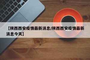 【陕西西安疫情最新消息/陕西西安疫情最新消息今天】