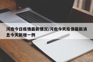 河南今日疫情最新情况/河南今天疫情最新消息今天新增一例