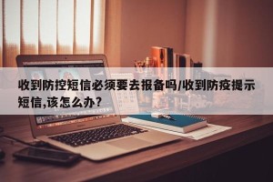 收到防控短信必须要去报备吗/收到防疫提示短信,该怎么办?