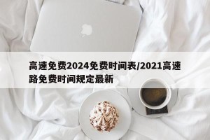 高速免费2024免费时间表/2021高速路免费时间规定最新