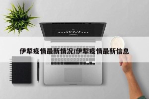 伊犁疫情最新情况/伊犁疫情最新信息