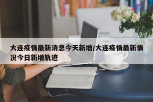 大连疫情最新消息今天新增/大连疫情最新情况今日新增轨迹