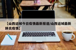 【山西运城今日疫情最新报道/山西运城最新肺炎疫情】