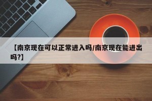 【南京现在可以正常进入吗/南京现在能进出吗?】