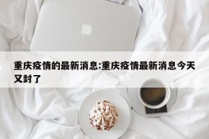 重庆疫情的最新消息:重庆疫情最新消息今天又封了