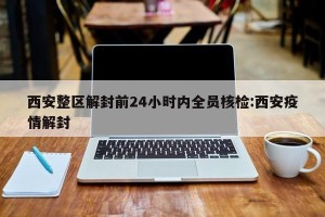 西安整区解封前24小时内全员核检:西安疫情解封