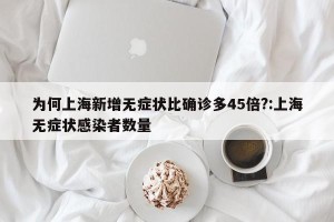 为何上海新增无症状比确诊多45倍?:上海无症状感染者数量