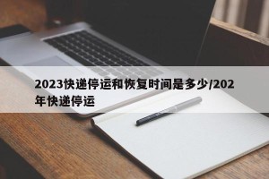 2023快递停运和恢复时间是多少/202年快递停运