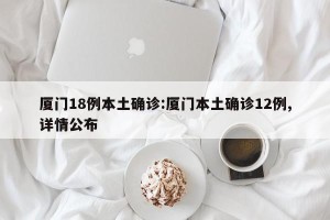 厦门18例本土确诊:厦门本土确诊12例,详情公布