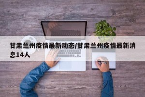 甘肃兰州疫情最新动态/甘肃兰州疫情最新消息14人