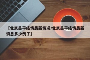 【北京昌平疫情最新情况/北京昌平疫情最新消息多少例了】