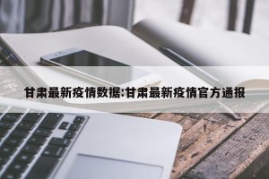 甘肃最新疫情数据:甘肃最新疫情官方通报