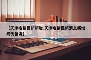 【天津疫情最新新增,天津疫情最新消息新增病例情况】