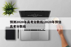 预测2020年高考分数线/2020年预估高考分数线