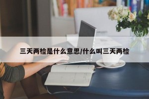 三天两检是什么意思/什么叫三天两检