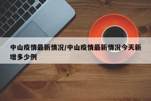 中山疫情最新情况/中山疫情最新情况今天新增多少例